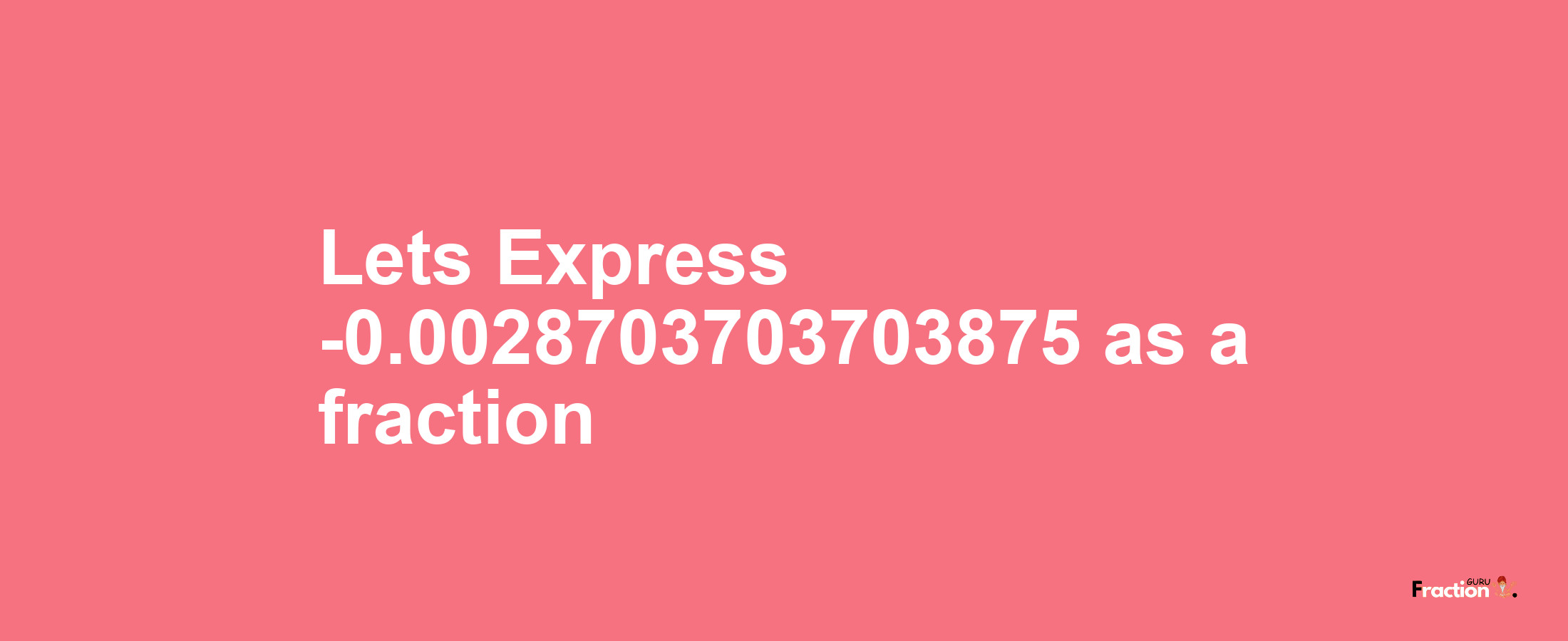 Lets Express -0.0028703703703875 as afraction